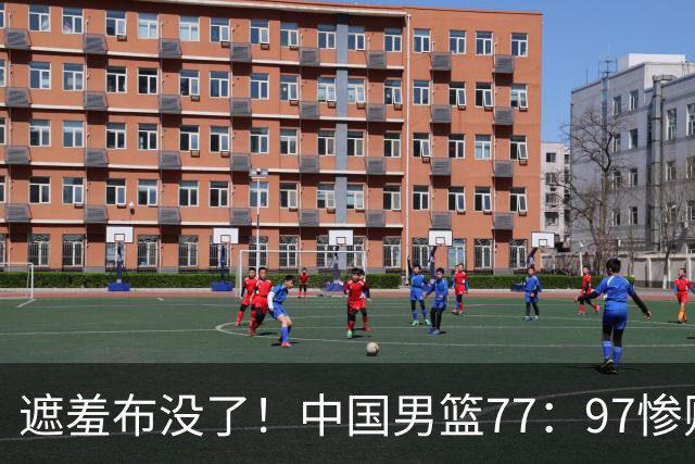 遮羞布没了！中国男篮77：97惨败日本二队，一味单打一点配合都没有